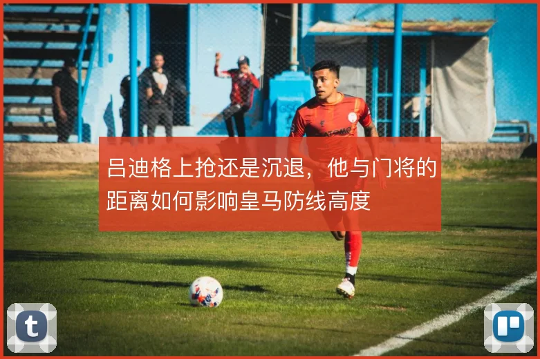 吕迪格上抢还是沉退,他与门将的距离如何影响皇马防线高度
