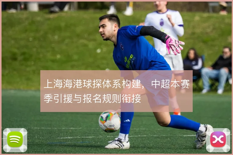 上海海港球探体系构建,中超本赛季引援与报名规则衔接