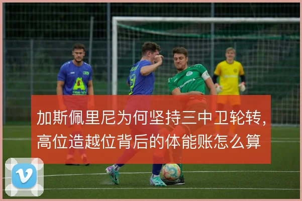 加斯佩里尼为何坚持三中卫轮转，高位造越位背后的体能账怎么算