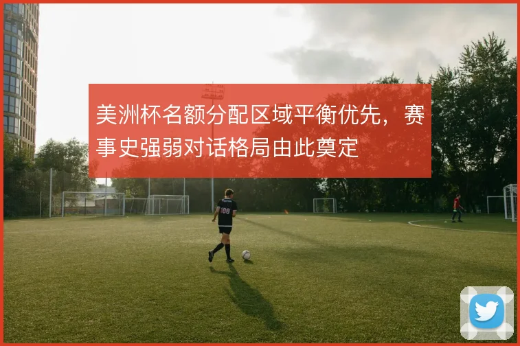 美洲杯名额分配区域平衡优先,赛事史强弱对话格局由此奠定