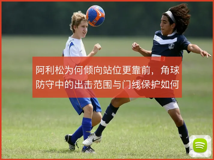 阿利松为何倾向站位更靠前,角球防守中的出击范围与门线保护如何取舍