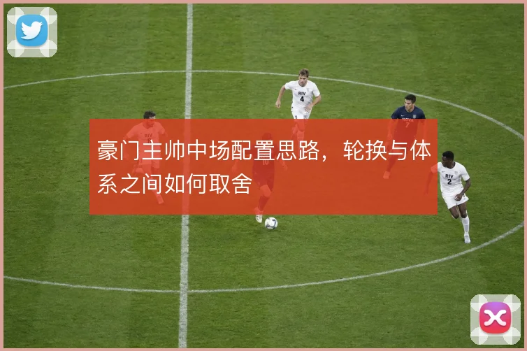 豪门主帅中场配置思路，轮换与体系之间如何取舍