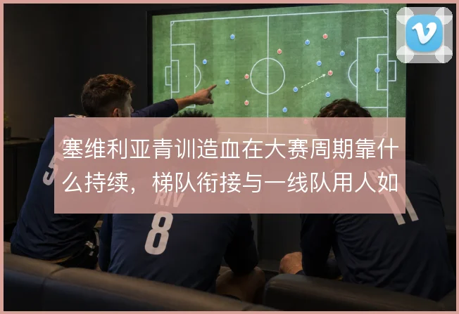塞维利亚青训造血在大赛周期靠什么持续,梯队衔接与一线队用人如何打通
