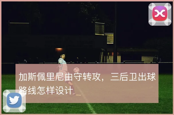 加斯佩里尼由守转攻,三后卫出球路线怎样设计