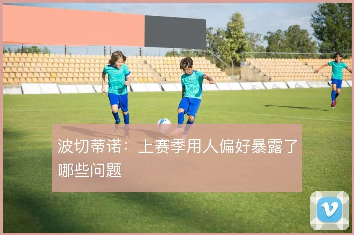 波切蒂诺：上赛季用人偏好暴露了哪些问题