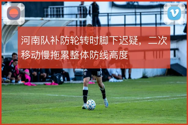 河南队补防轮转时脚下迟疑,二次移动慢拖累整体防线高度