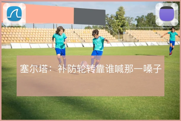 塞尔塔：补防轮转靠谁喊那一嗓子