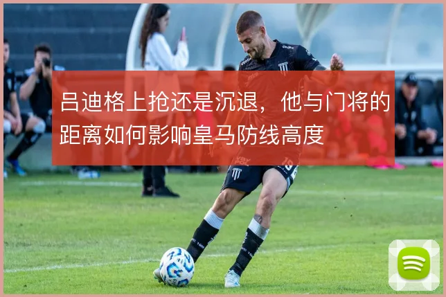 吕迪格上抢还是沉退，他与门将的距离如何影响皇马防线高度